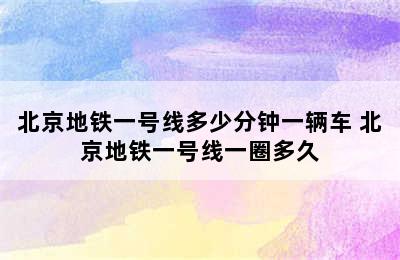 北京地铁一号线多少分钟一辆车 北京地铁一号线一圈多久